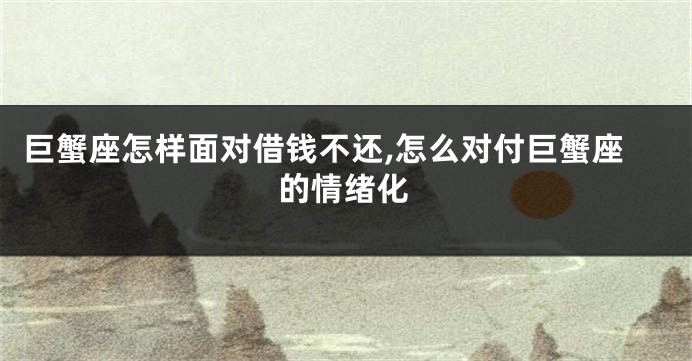 巨蟹座怎样面对借钱不还,怎么对付巨蟹座的情绪化