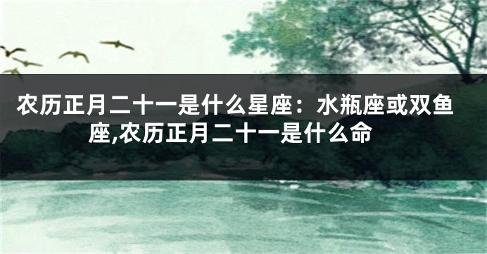 农历正月二十一是什么星座：水瓶座或双鱼座,农历正月二十一是什么命