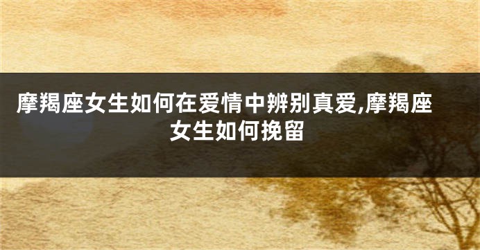摩羯座女生如何在爱情中辨别真爱,摩羯座女生如何挽留