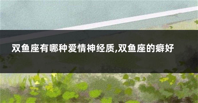 双鱼座有哪种爱情神经质,双鱼座的癖好