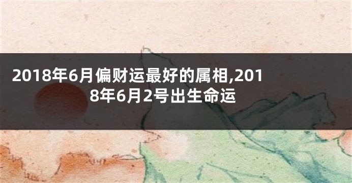 2018年6月偏财运最好的属相,2018年6月2号出生命运
