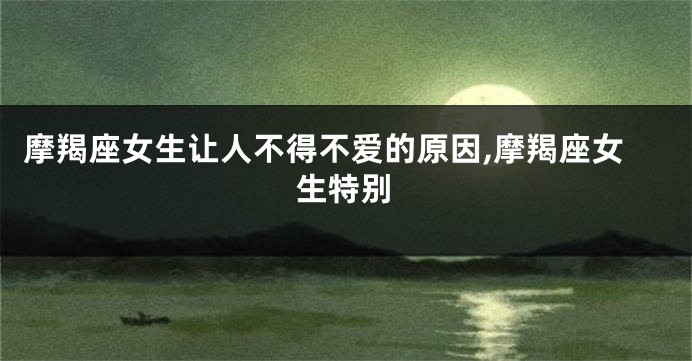 摩羯座女生让人不得不爱的原因,摩羯座女生特别