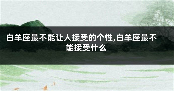 白羊座最不能让人接受的个性,白羊座最不能接受什么
