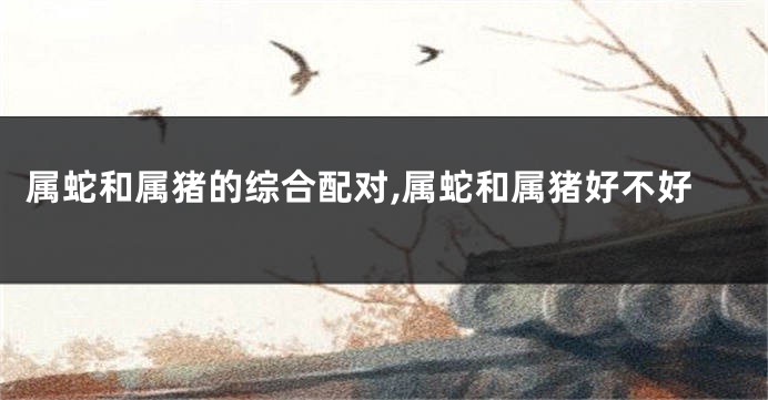 属蛇和属猪的综合配对,属蛇和属猪好不好