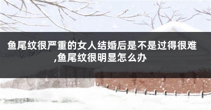 鱼尾纹很严重的女人结婚后是不是过得很难,鱼尾纹很明显怎么办