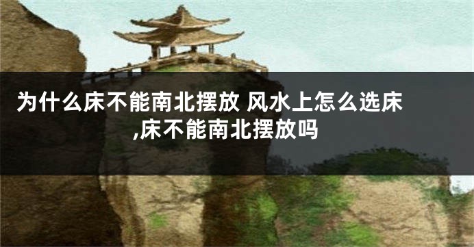 为什么床不能南北摆放 风水上怎么选床 ,床不能南北摆放吗