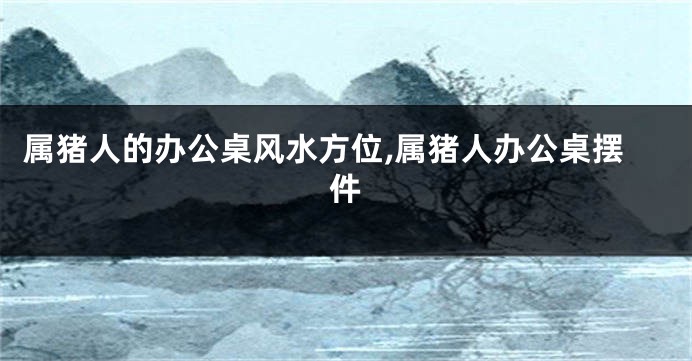 属猪人的办公桌风水方位,属猪人办公桌摆件