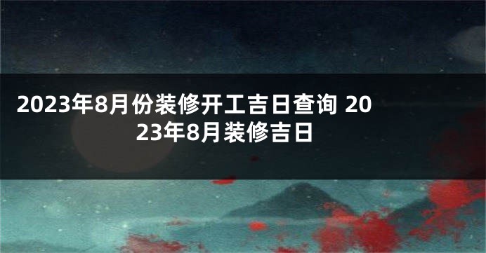 2023年8月份装修开工吉日查询 2023年8月装修吉日