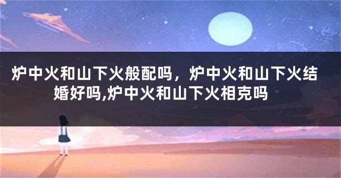 炉中火和山下火般配吗，炉中火和山下火结婚好吗,炉中火和山下火相克吗