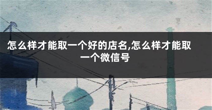 怎么样才能取一个好的店名,怎么样才能取一个微信号