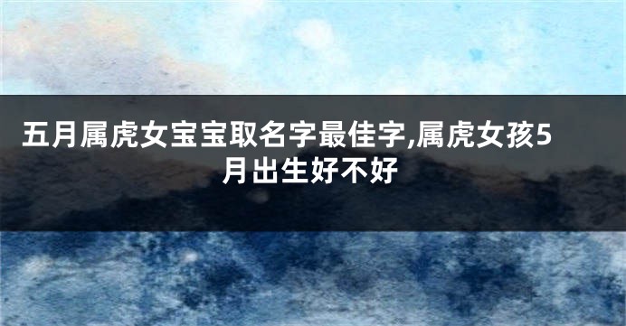 五月属虎女宝宝取名字最佳字,属虎女孩5月出生好不好