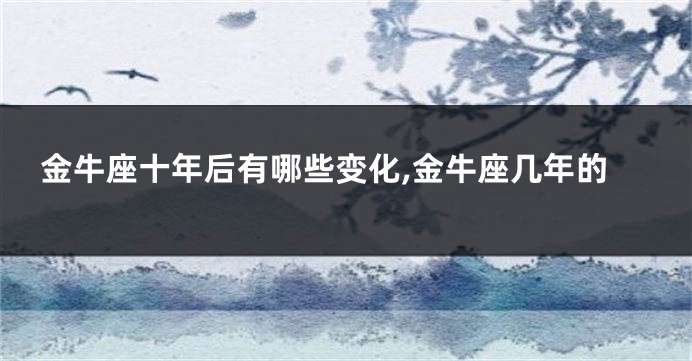 金牛座十年后有哪些变化,金牛座几年的