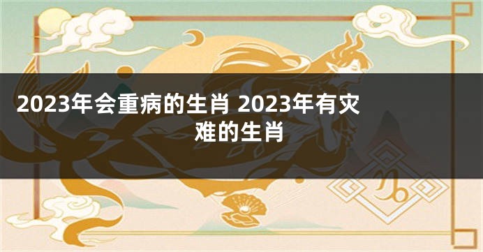 2023年会重病的生肖 2023年有灾难的生肖