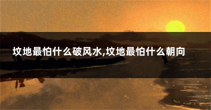 坟地最怕什么破风水,坟地最怕什么朝向