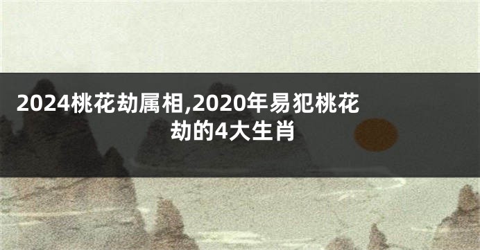 2024桃花劫属相,2020年易犯桃花劫的4大生肖