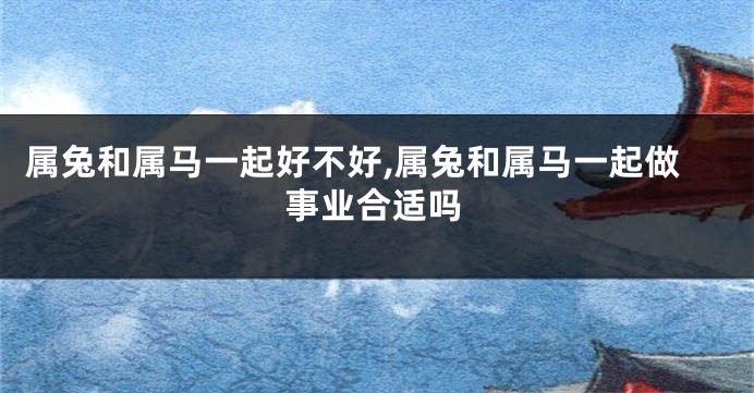 属兔和属马一起好不好,属兔和属马一起做事业合适吗
