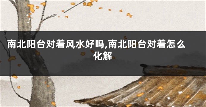 南北阳台对着风水好吗,南北阳台对着怎么化解