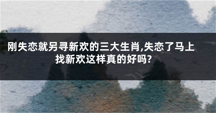 刚失恋就另寻新欢的三大生肖,失恋了马上找新欢这样真的好吗?