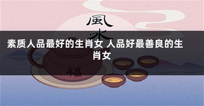 素质人品最好的生肖女 人品好最善良的生肖女