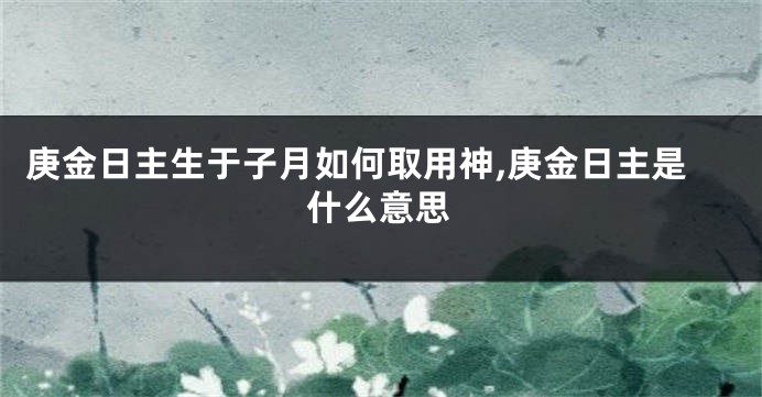 庚金日主生于子月如何取用神,庚金日主是什么意思