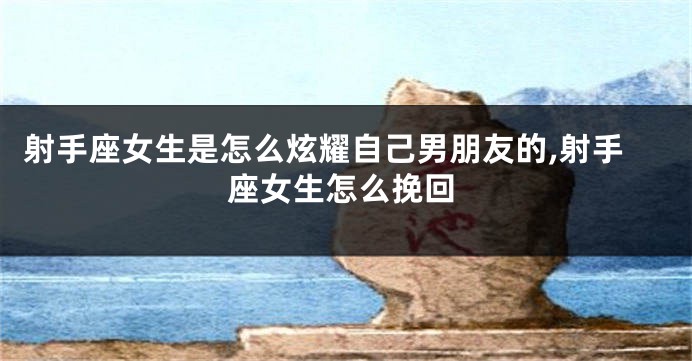 射手座女生是怎么炫耀自己男朋友的,射手座女生怎么挽回