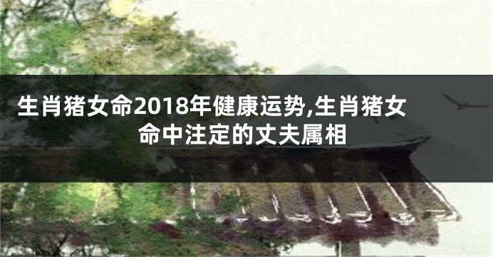 生肖猪女命2018年健康运势,生肖猪女命中注定的丈夫属相