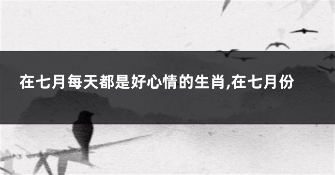 在七月每天都是好心情的生肖,在七月份