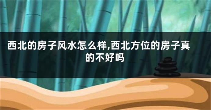 西北的房子风水怎么样,西北方位的房子真的不好吗