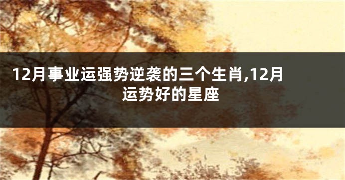 12月事业运强势逆袭的三个生肖,12月运势好的星座