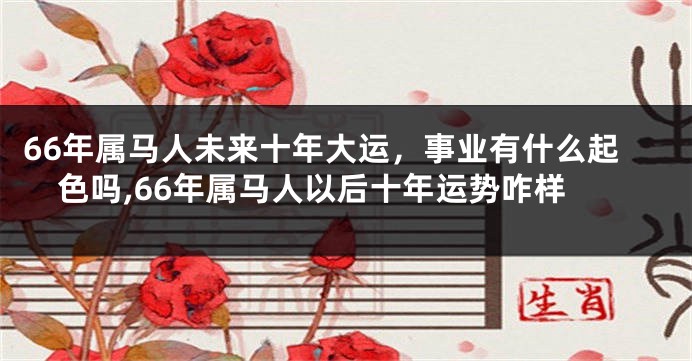 66年属马人未来十年大运，事业有什么起色吗,66年属马人以后十年运势咋样