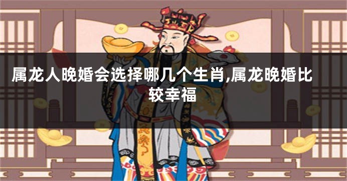 属龙人晚婚会选择哪几个生肖,属龙晚婚比较幸福