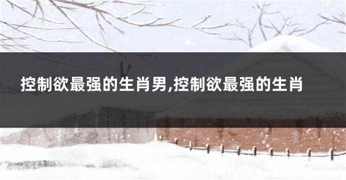 控制欲最强的生肖男,控制欲最强的生肖