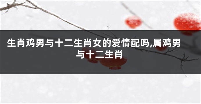 生肖鸡男与十二生肖女的爱情配吗,属鸡男与十二生肖