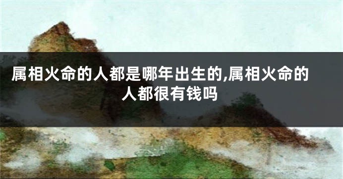 属相火命的人都是哪年出生的,属相火命的人都很有钱吗