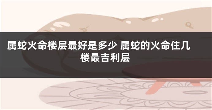 属蛇火命楼层最好是多少 属蛇的火命住几楼最吉利层