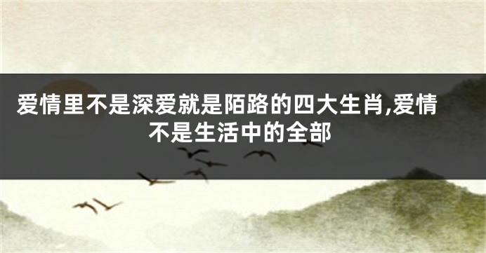 爱情里不是深爱就是陌路的四大生肖,爱情不是生活中的全部
