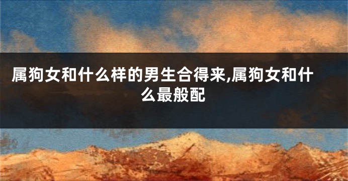 属狗女和什么样的男生合得来,属狗女和什么最般配