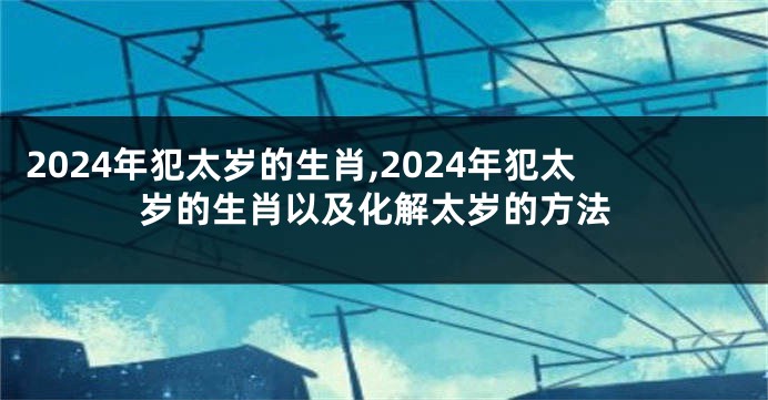 2024年犯太岁的生肖,2024年犯太岁的生肖以及化解太岁的方法