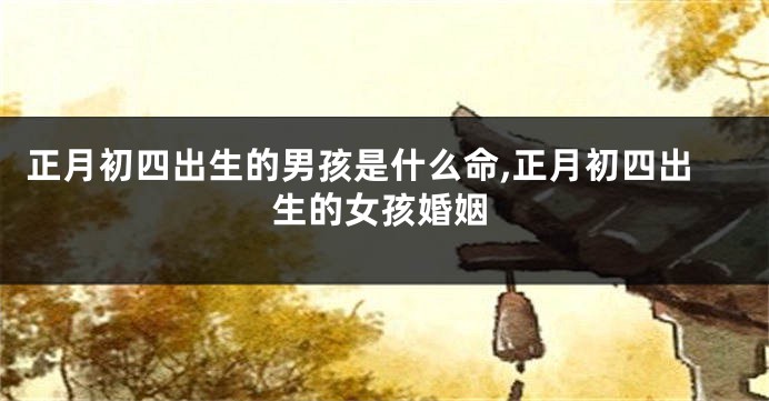 正月初四出生的男孩是什么命,正月初四出生的女孩婚姻