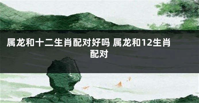 属龙和十二生肖配对好吗 属龙和12生肖配对