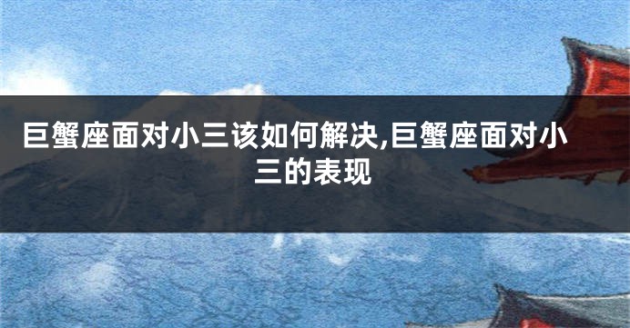 巨蟹座面对小三该如何解决,巨蟹座面对小三的表现