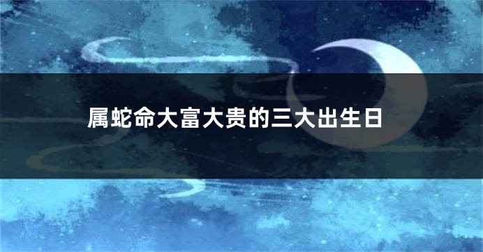 属蛇命大富大贵的三大出生日