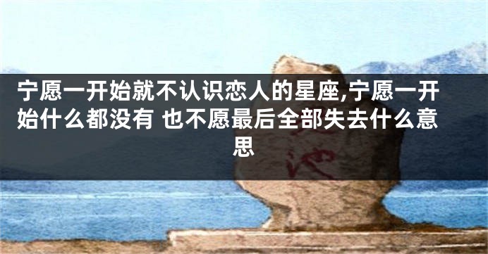 宁愿一开始就不认识恋人的星座,宁愿一开始什么都没有 也不愿最后全部失去什么意思