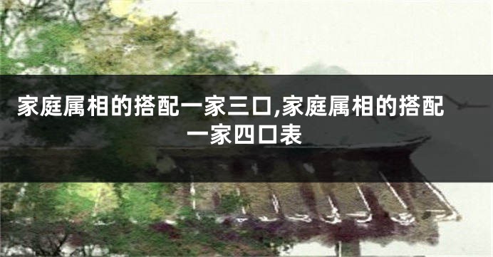 家庭属相的搭配一家三口,家庭属相的搭配一家四口表