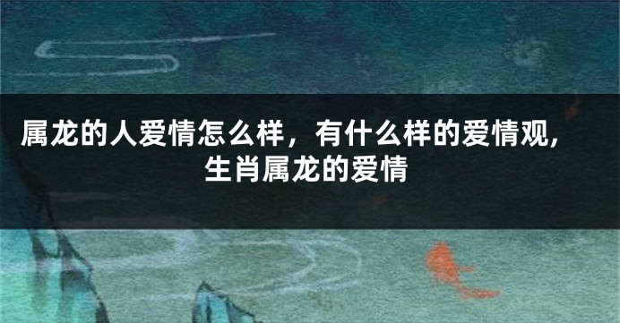 属龙的人爱情怎么样，有什么样的爱情观,生肖属龙的爱情