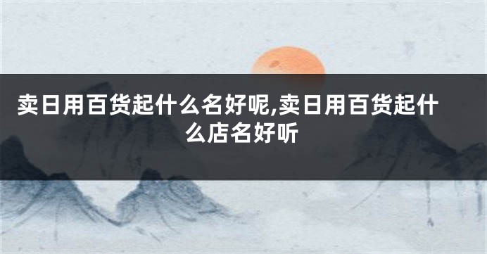 卖日用百货起什么名好呢,卖日用百货起什么店名好听