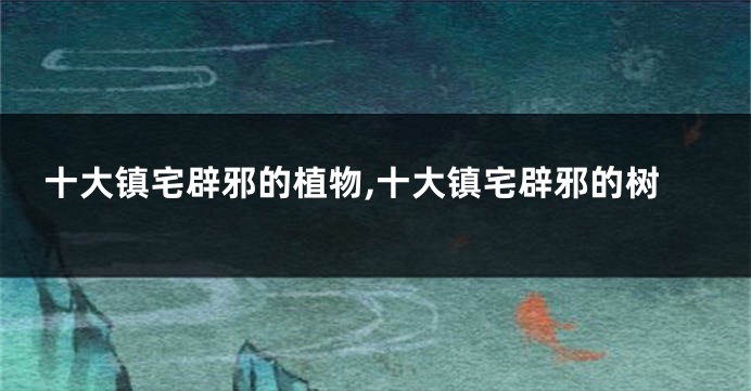 十大镇宅辟邪的植物,十大镇宅辟邪的树