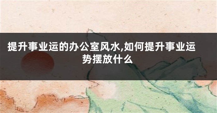 提升事业运的办公室风水,如何提升事业运势摆放什么