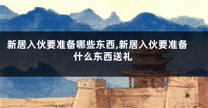 新居入伙要准备哪些东西,新居入伙要准备什么东西送礼
