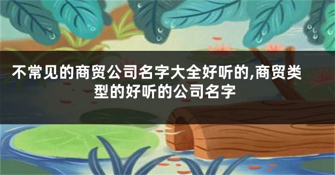 不常见的商贸公司名字大全好听的,商贸类型的好听的公司名字